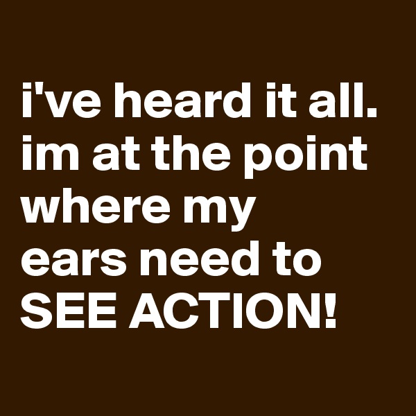 
i've heard it all. 
im at the point where my 
ears need to 
SEE ACTION!

