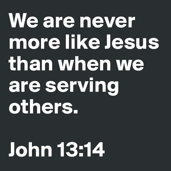 We are never more like Jesus than when we are serving others.

John 13:14