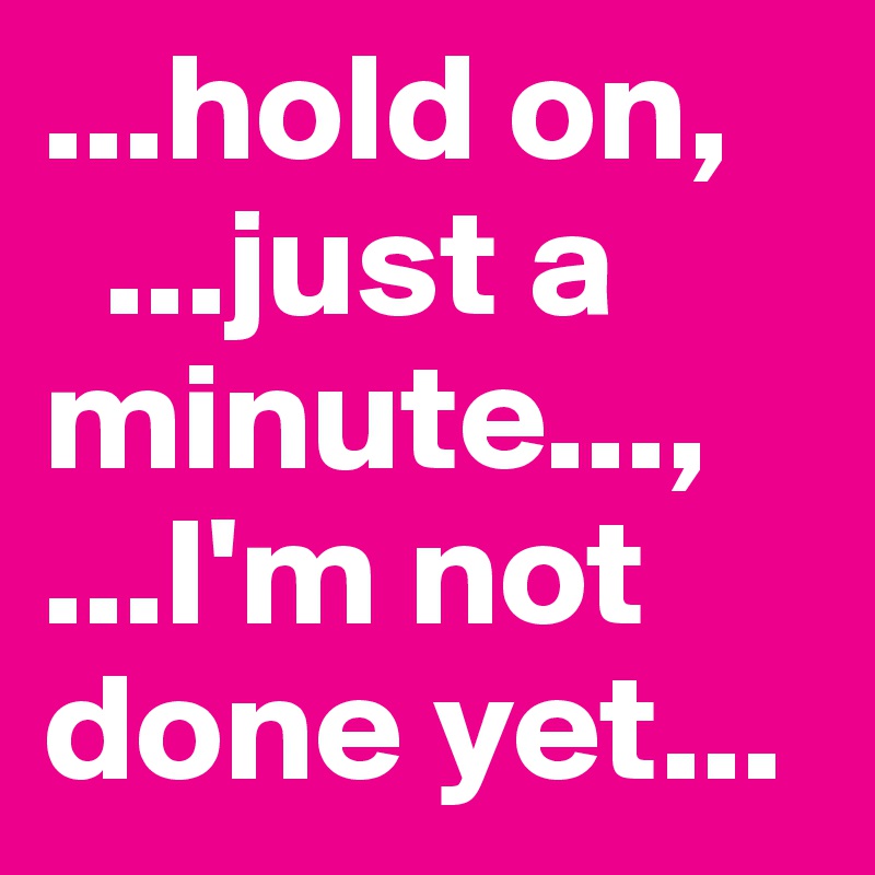 ...hold on,
  ...just a minute..., 
...I'm not done yet...