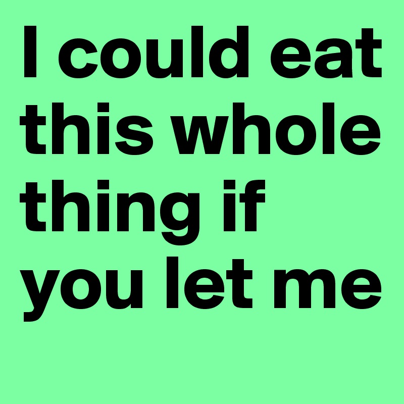 I could eat this whole thing if you let me 