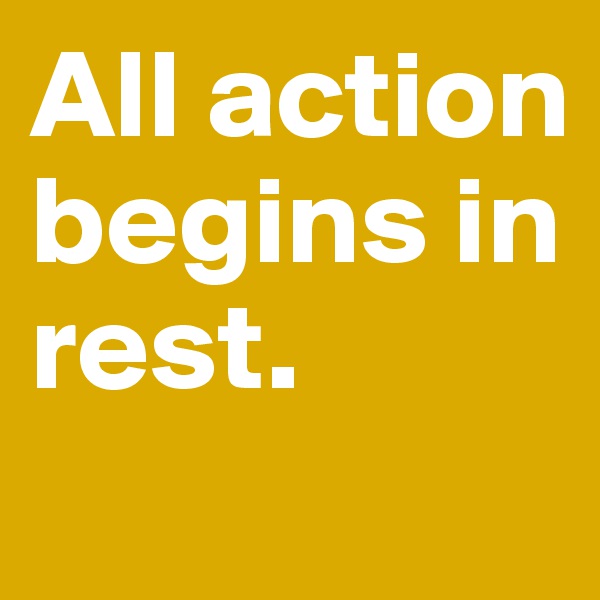 All action begins in rest.
