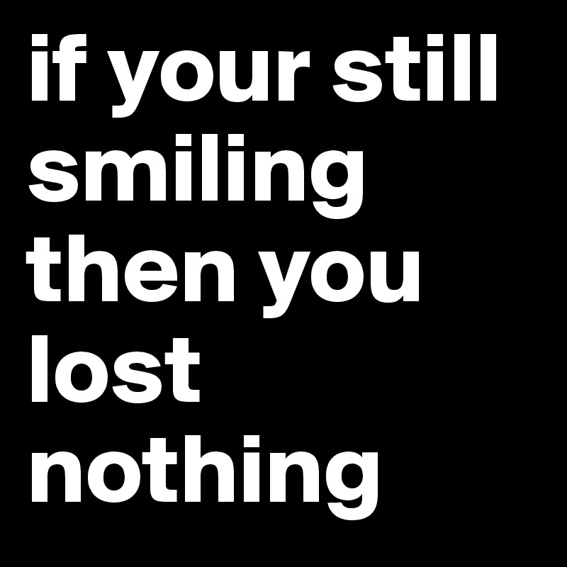 if your still smiling then you lost nothing