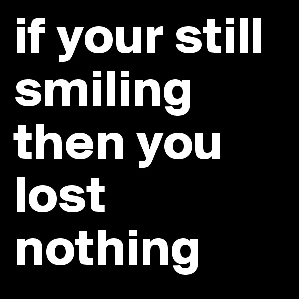 if your still smiling then you lost nothing