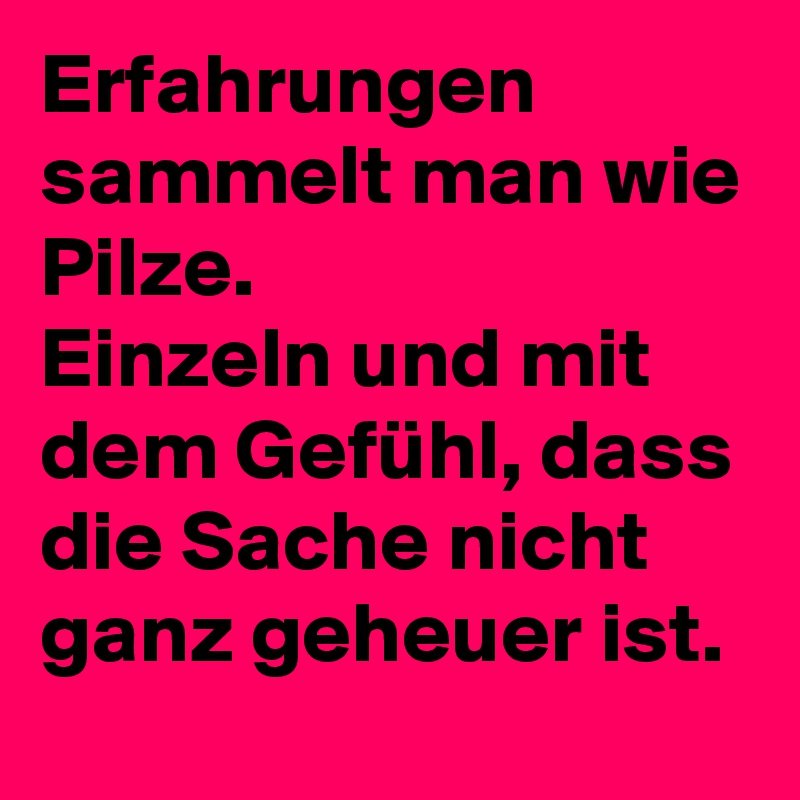 Erfahrungen sammelt man wie Pilze.
Einzeln und mit dem Gefühl, dass die Sache nicht ganz geheuer ist.