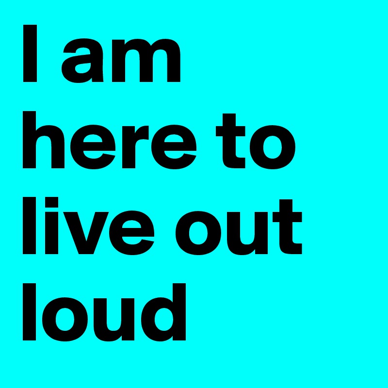 I am here to live out loud