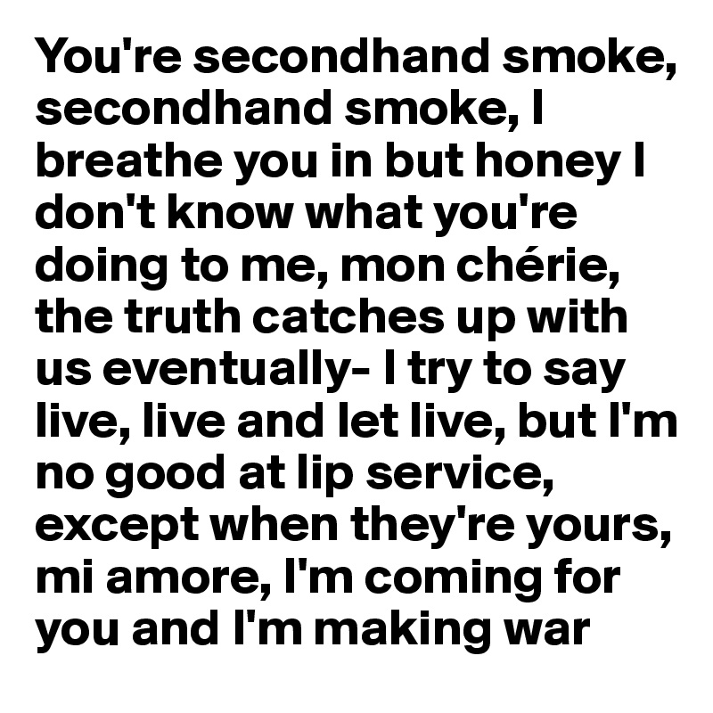 You're secondhand smoke, secondhand smoke, I breathe you in but honey I don't know what you're doing to me, mon chérie, the truth catches up with us eventually- I try to say live, live and let live, but I'm no good at lip service, except when they're yours, mi amore, I'm coming for you and I'm making war