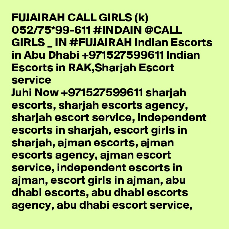 FUJAIRAH CALL GIRLS (k) 052/75*99-611 #INDAIN @CALL GIRLS _ IN #FUJAIRAH Indian Escorts in Abu Dhabi +971527599611 Indian Escorts in RAK,Sharjah Escort service
Juhi Now +971527599611 sharjah escorts, sharjah escorts agency, sharjah escort service, independent escorts in sharjah, escort girls in sharjah, ajman escorts, ajman escorts agency, ajman escort service, independent escorts in ajman, escort girls in ajman, abu dhabi escorts, abu dhabi escorts agency, abu dhabi escort service, 