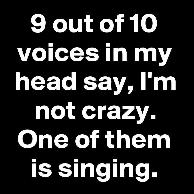9 out of 10 voices in my head say, I'm not crazy.
One of them is singing.
