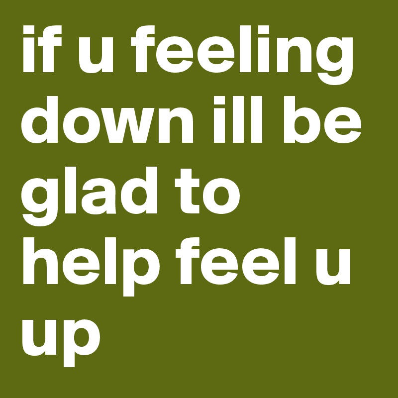 if u feeling down ill be glad to help feel u up