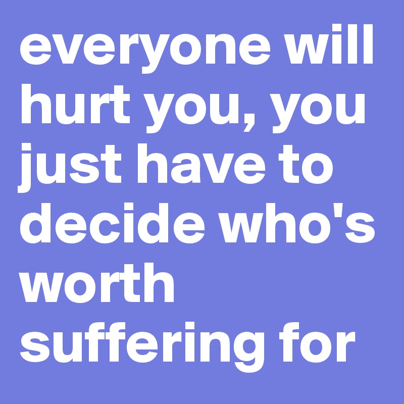 everyone will hurt you, you just have to decide who's worth suffering for