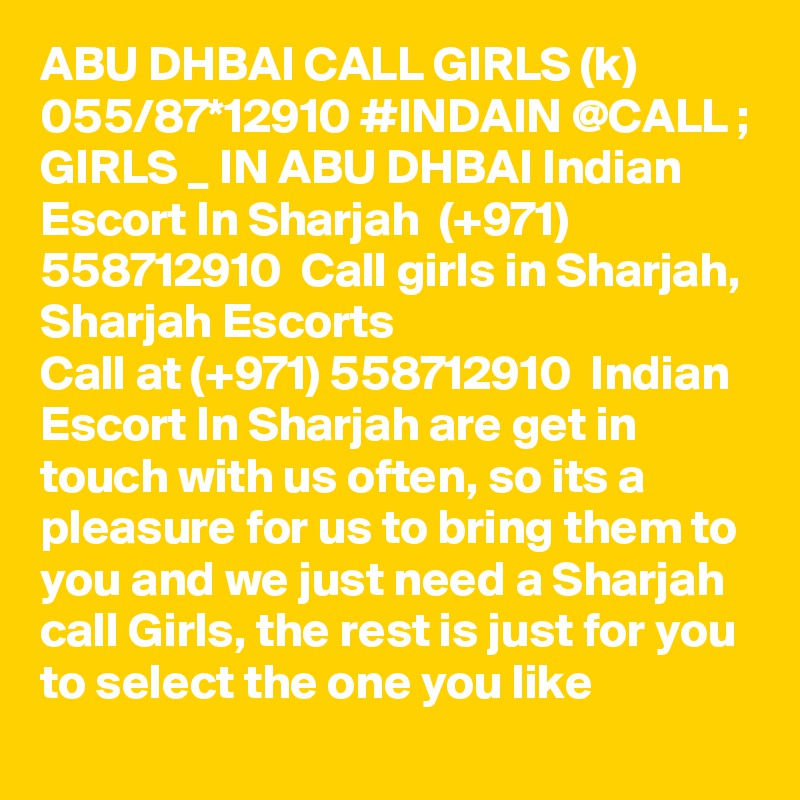 ABU DHBAI CALL GIRLS (k) 055/87*12910 #INDAIN @CALL ; GIRLS _ IN ABU DHBAI Indian Escort In Sharjah  (+971) 558712910  Call girls in Sharjah, Sharjah Escorts
Call at (+971) 558712910  Indian Escort In Sharjah are get in touch with us often, so its a pleasure for us to bring them to you and we just need a Sharjah call Girls, the rest is just for you to select the one you like