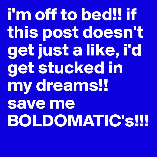 i'm off to bed!! if this post doesn't get just a like, i'd get stucked in my dreams!! save me BOLDOMATIC's!!!