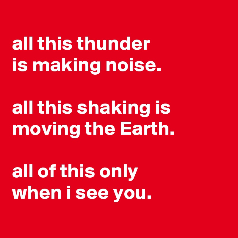 
all this thunder
is making noise.

all this shaking is moving the Earth.

all of this only
when i see you.
