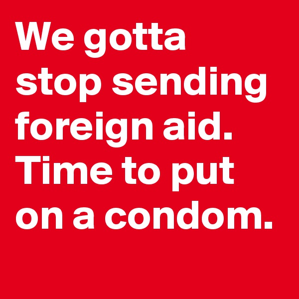 We gotta stop sending foreign aid. Time to put on a condom.