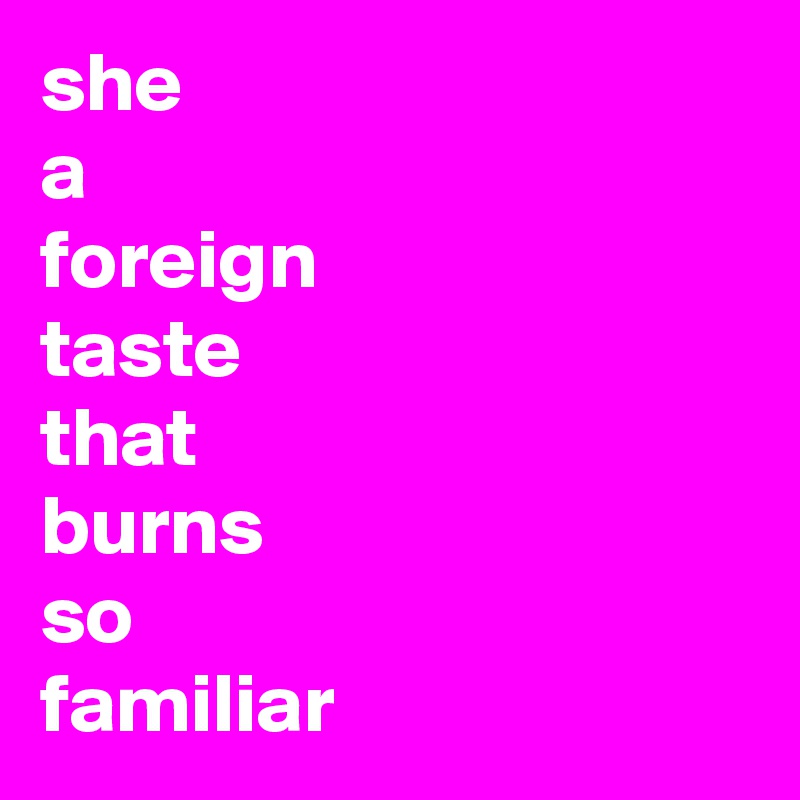 she
a
foreign
taste
that
burns
so
familiar