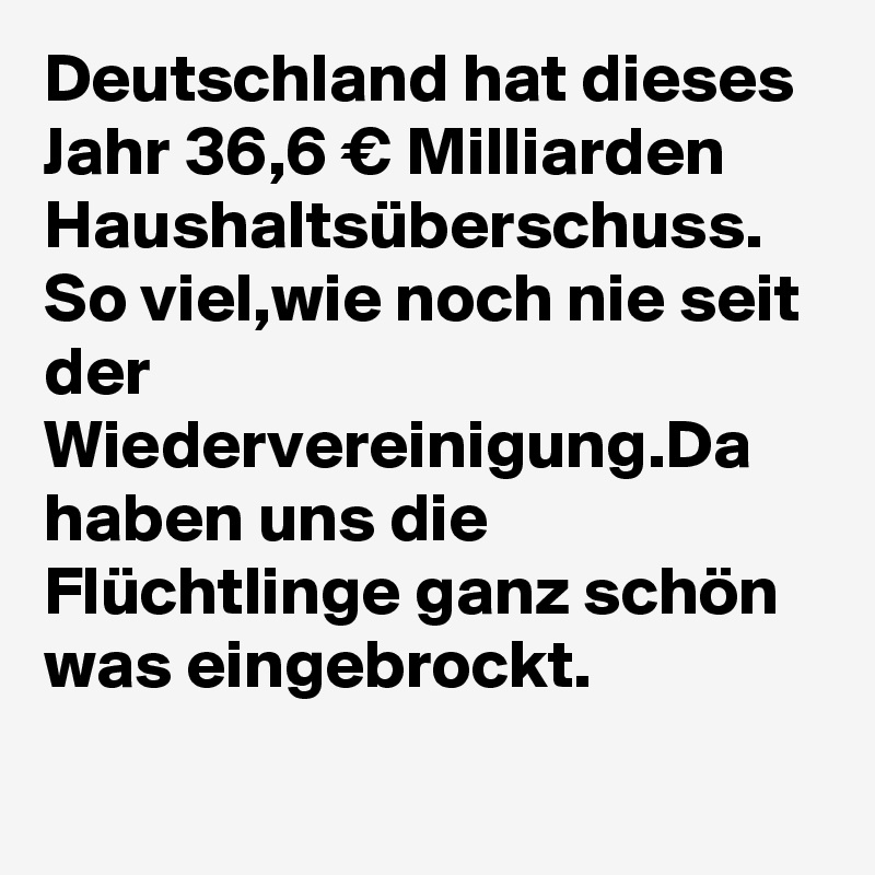 Deutschland hat dieses Jahr 36,6 € Milliarden Haushaltsüberschuss.
So viel,wie noch nie seit der Wiedervereinigung.Da haben uns die Flüchtlinge ganz schön was eingebrockt.