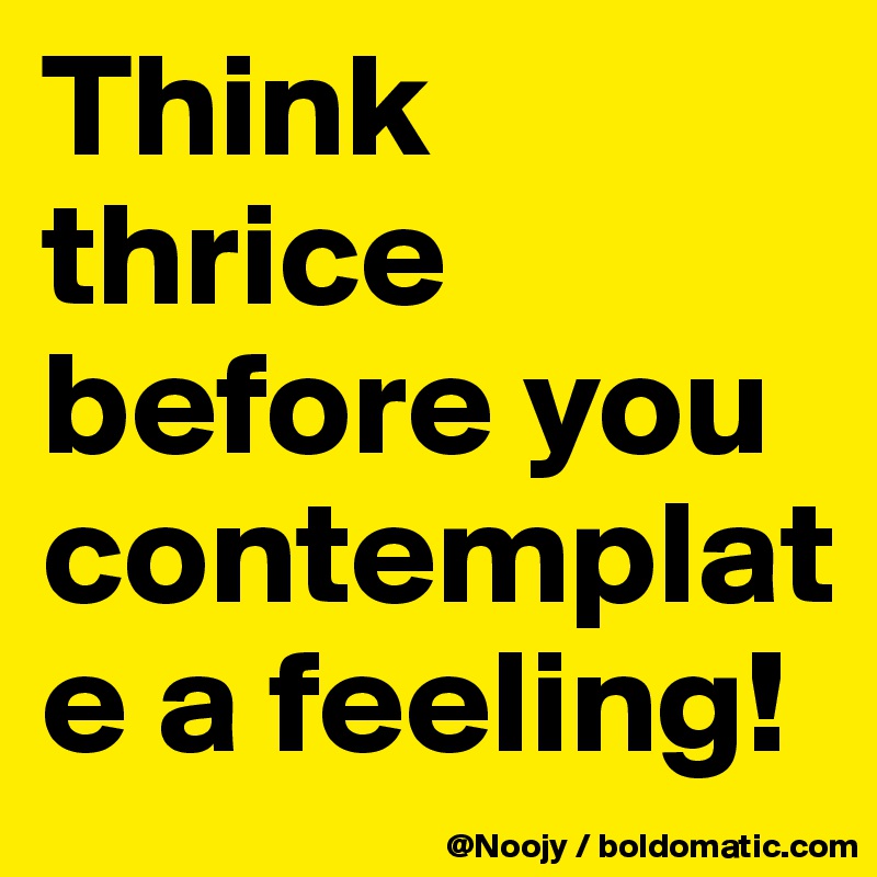 Think thrice before you contemplate a feeling! 