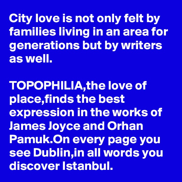 City love is not only felt by families living in an area for generations but by writers as well.

TOPOPHILIA,the love of place,finds the best expression in the works of James Joyce and Orhan Pamuk.On every page you see Dublin,in all words you discover Istanbul.