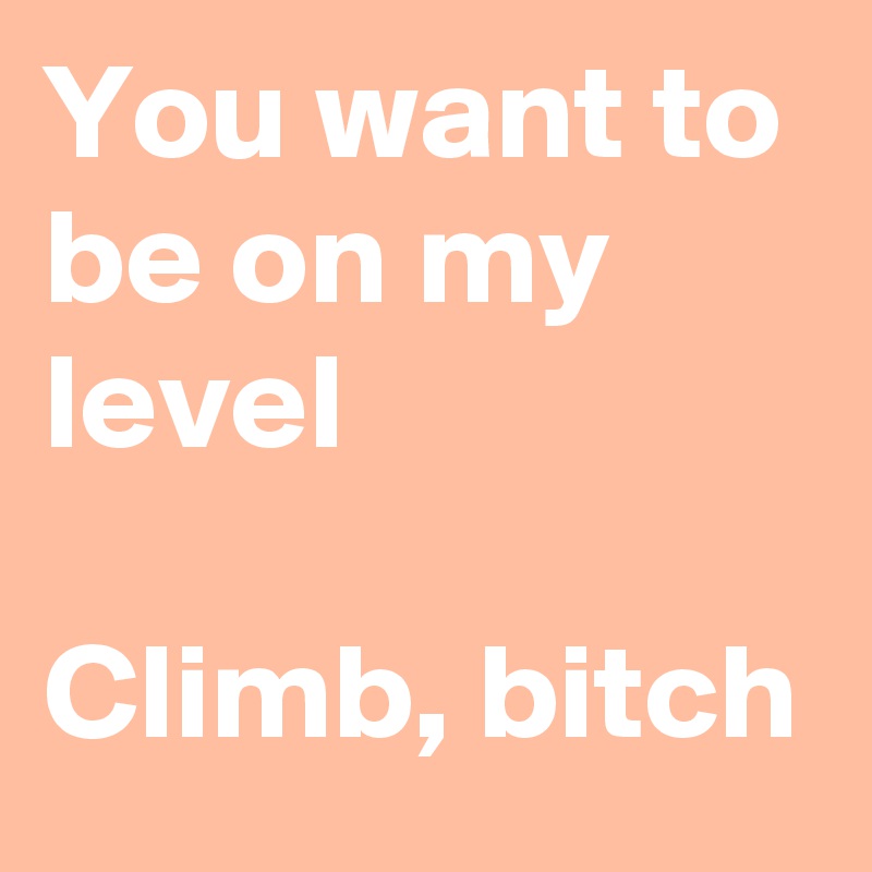 You want to be on my level 

Climb, bitch