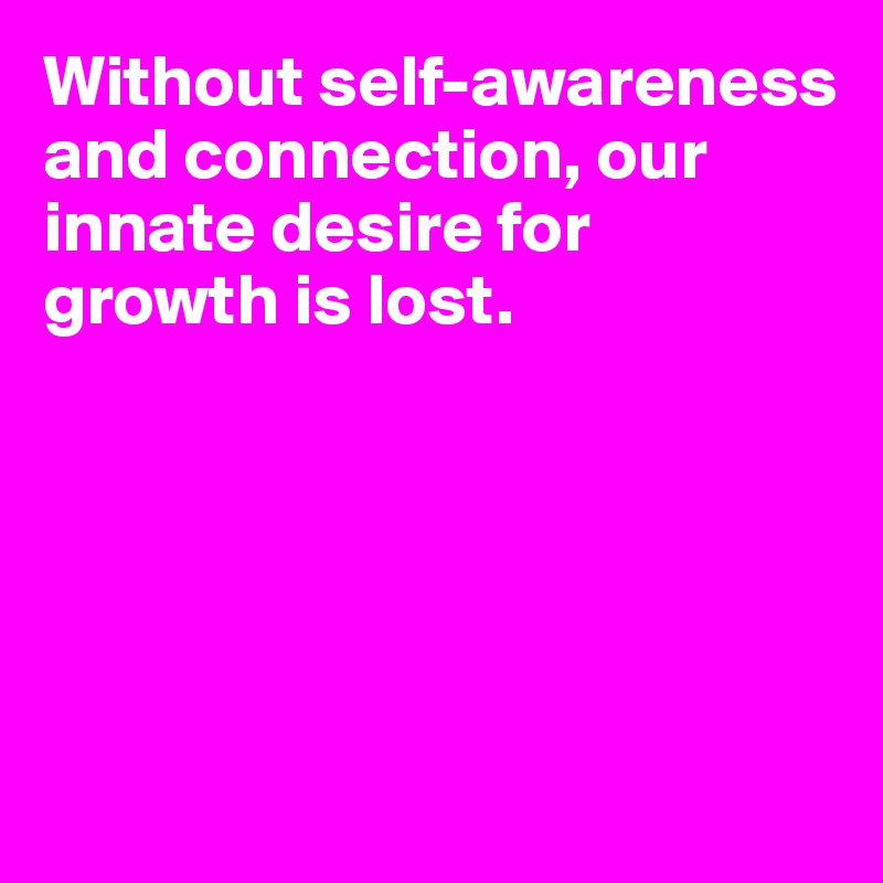 Without self-awareness and connection, our innate desire for growth is lost.





