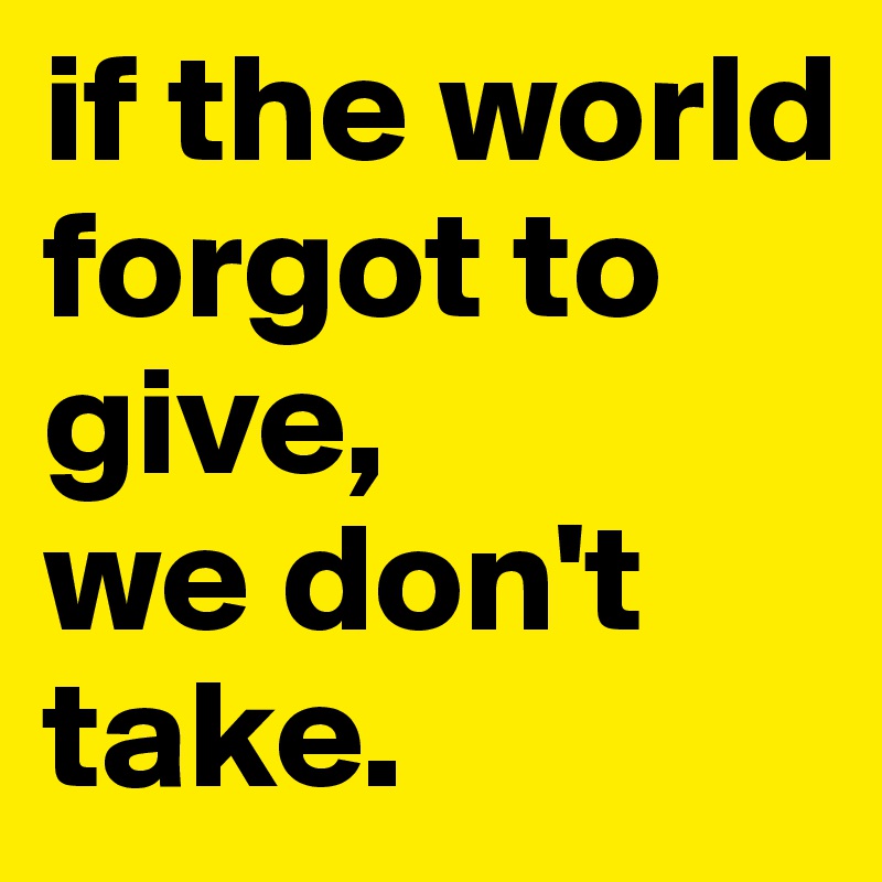 if the world forgot to give, 
we don't take. 