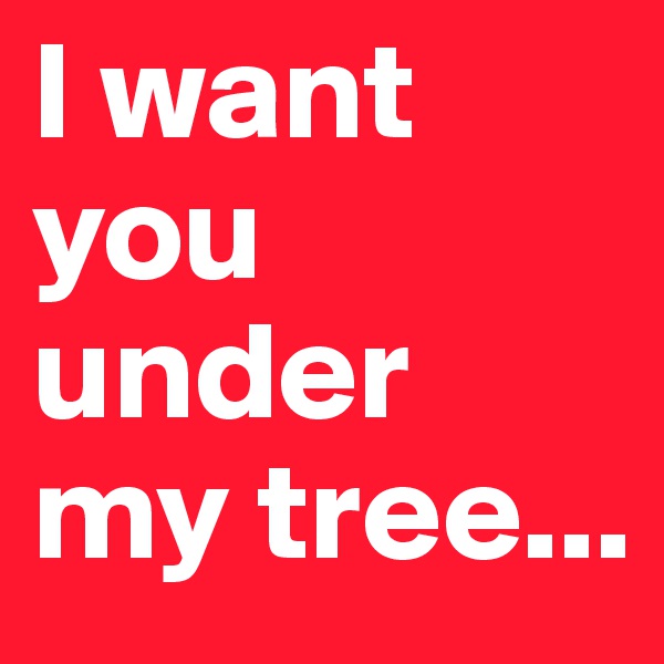I want you under my tree...