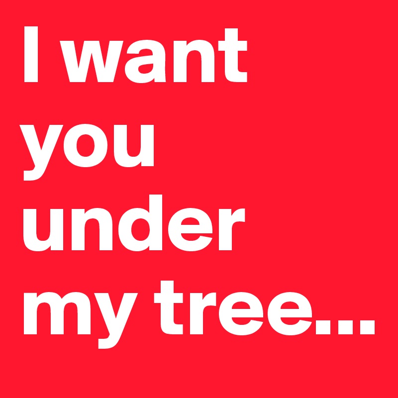 I want you under my tree...