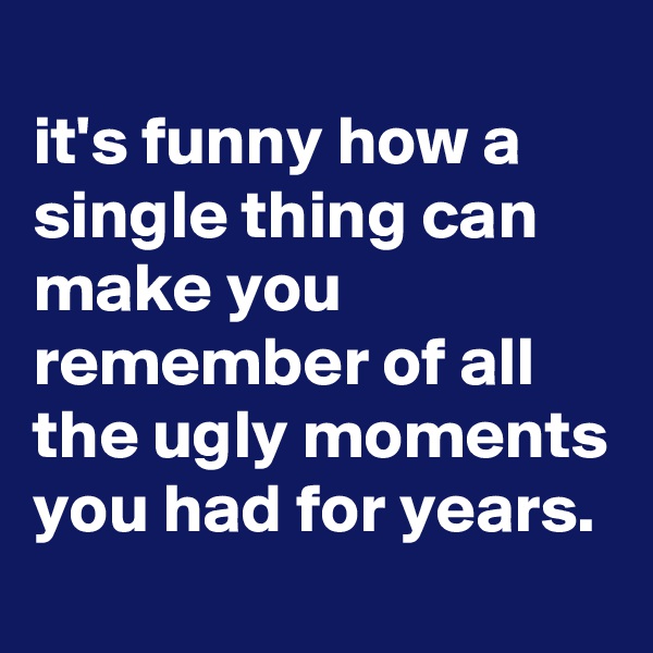 
it's funny how a single thing can make you remember of all the ugly moments you had for years.

