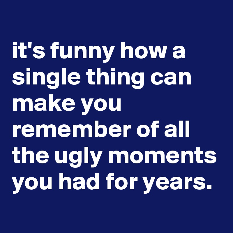 
it's funny how a single thing can make you remember of all the ugly moments you had for years.
