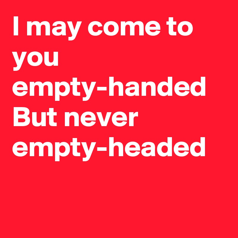 I may come to you empty-handed
But never empty-headed

