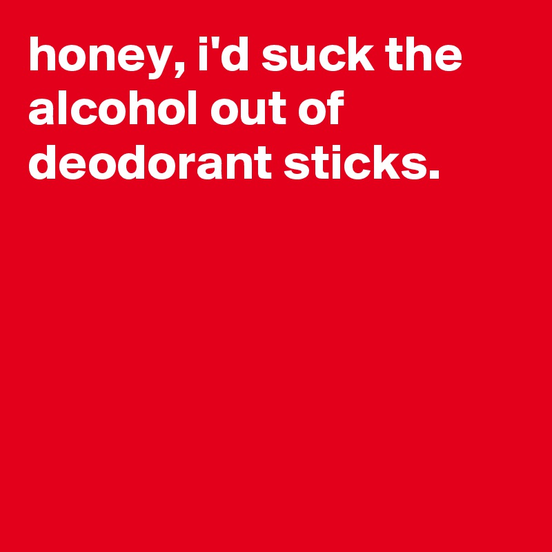 honey, i'd suck the alcohol out of deodorant sticks.





