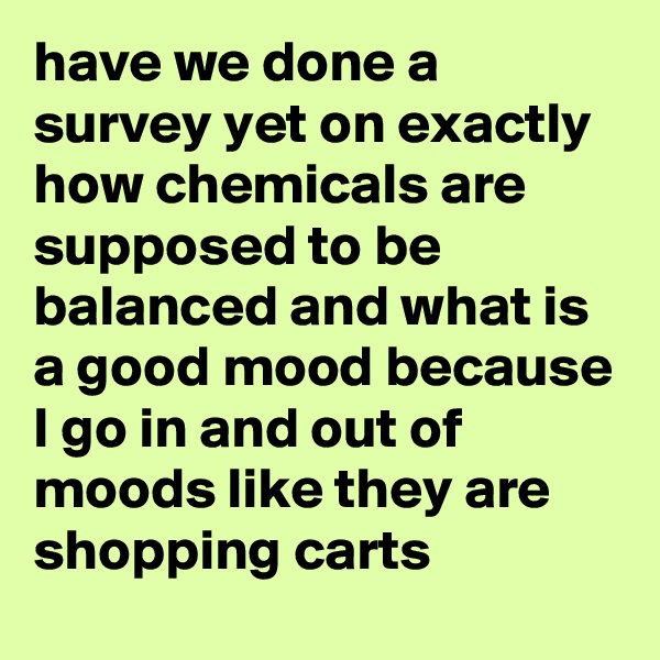 have we done a survey yet on exactly how chemicals are supposed to be balanced and what is a good mood because I go in and out of moods like they are shopping carts