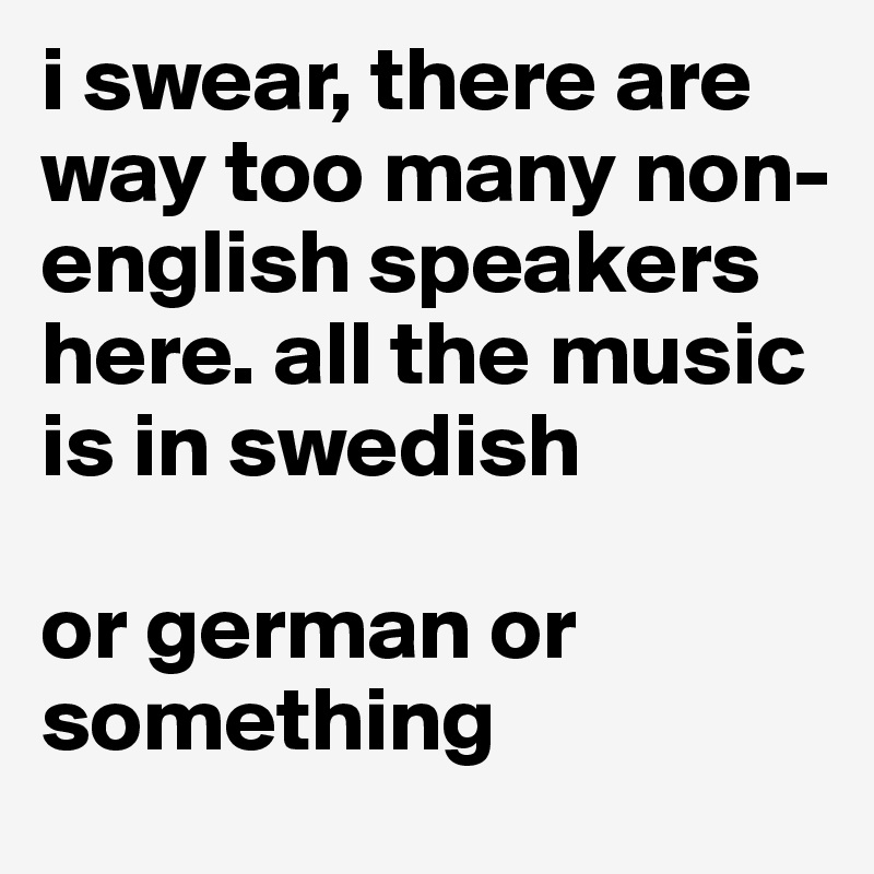 i swear, there are way too many non-english speakers here. all the music is in swedish

or german or something