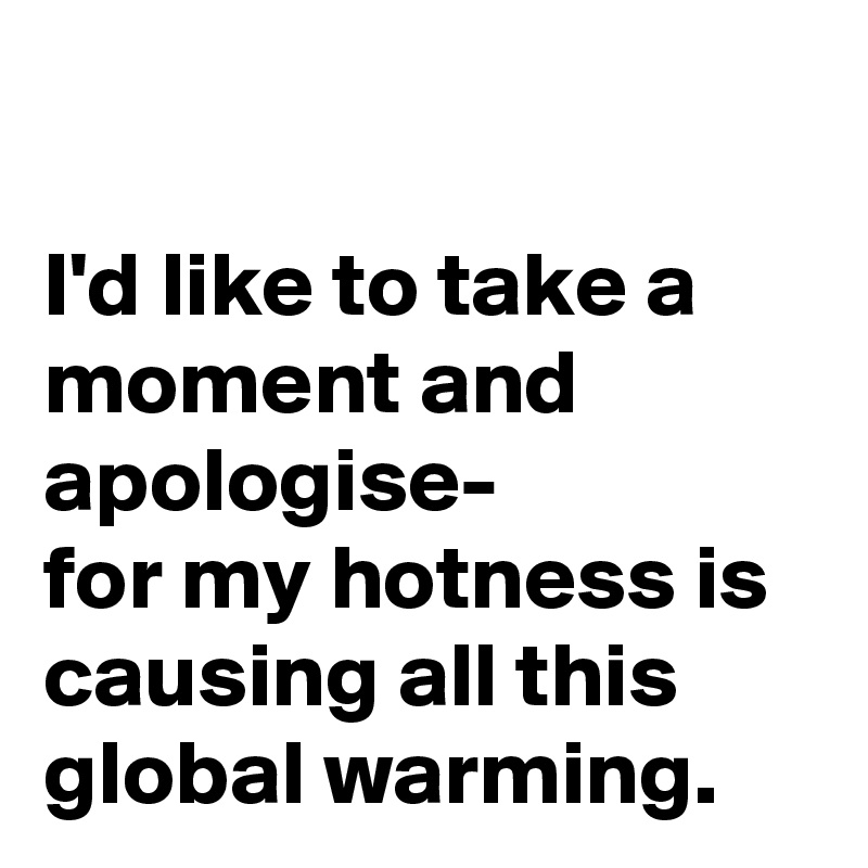 

I'd like to take a moment and apologise- 
for my hotness is causing all this global warming. 