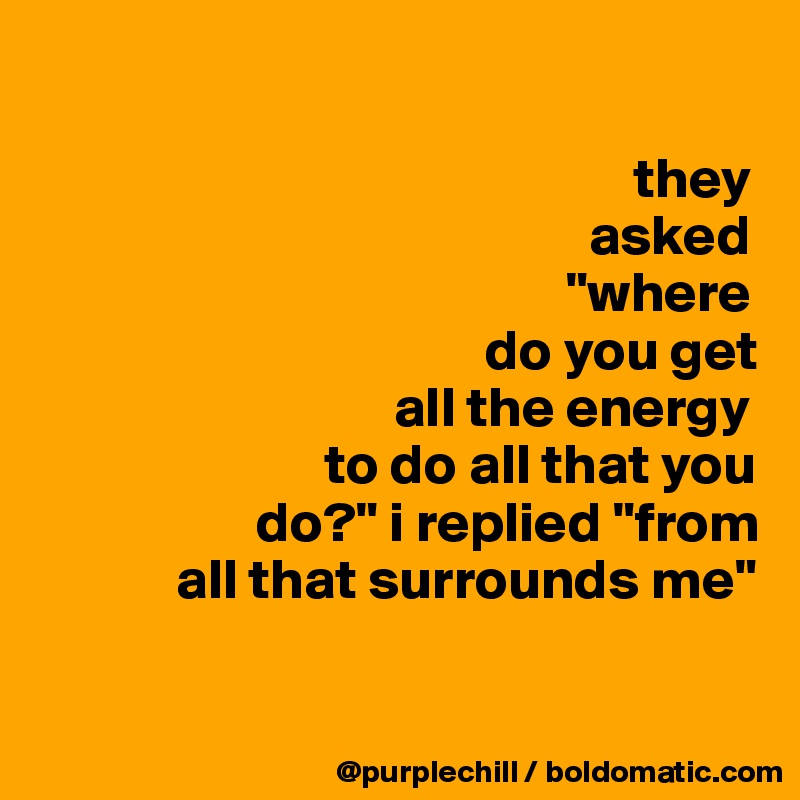 

                                                    they  
                                                asked
                                              "where   
                                       do you get 
                               all the energy 
                         to do all that you
                   do?" i replied "from
            all that surrounds me"

