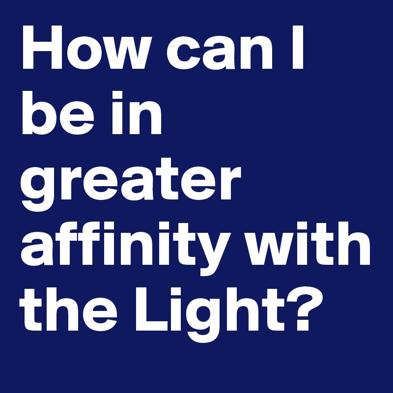How can I be in greater affinity with the Light?