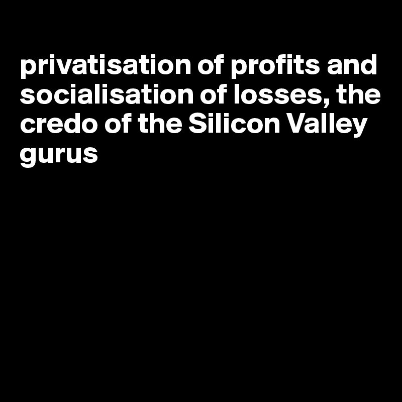 
privatisation of profits and socialisation of losses, the credo of the Silicon Valley gurus






