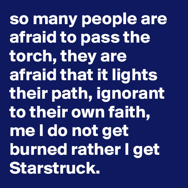 so many people are afraid to pass the torch, they are afraid that it lights their path, ignorant to their own faith, me I do not get burned rather I get Starstruck.