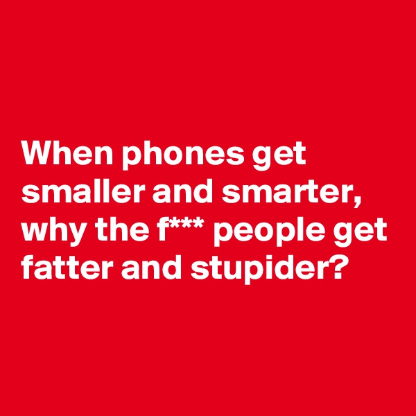 


When phones get smaller and smarter, why the f*** people get fatter and stupider? 

