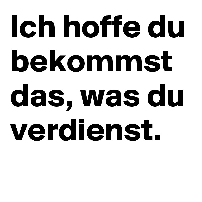 Ich hoffe du bekommst das, was du verdienst.
