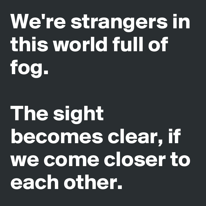 We're strangers in this world full of fog.

The sight becomes clear, if we come closer to each other.