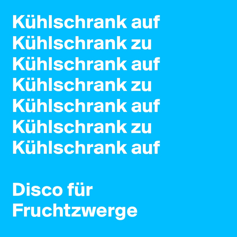 Kühlschrank auf
Kühlschrank zu
Kühlschrank auf
Kühlschrank zu
Kühlschrank auf
Kühlschrank zu
Kühlschrank auf

Disco für Fruchtzwerge