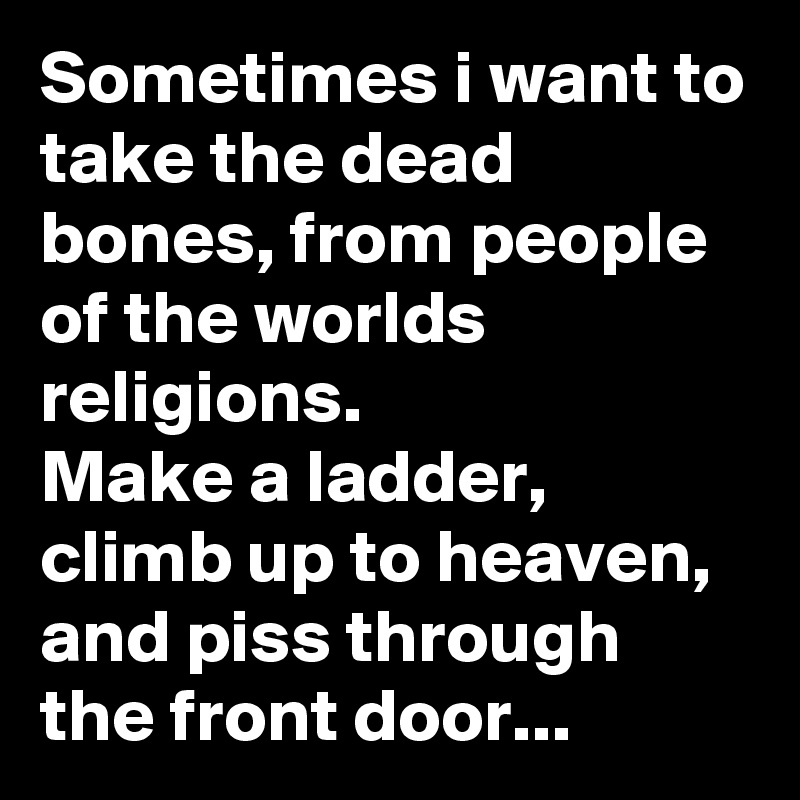 Sometimes i want to take the dead bones, from people of the worlds religions.
Make a ladder, climb up to heaven, and piss through the front door...