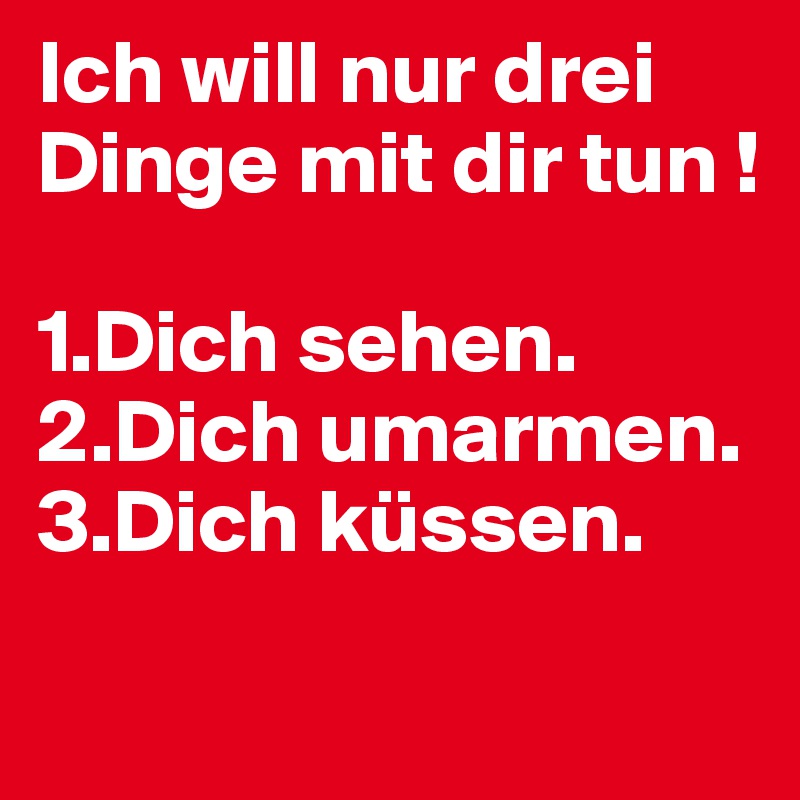 Ich will nur drei Dinge mit dir tun ! 

1.Dich sehen.
2.Dich umarmen.
3.Dich küssen.
