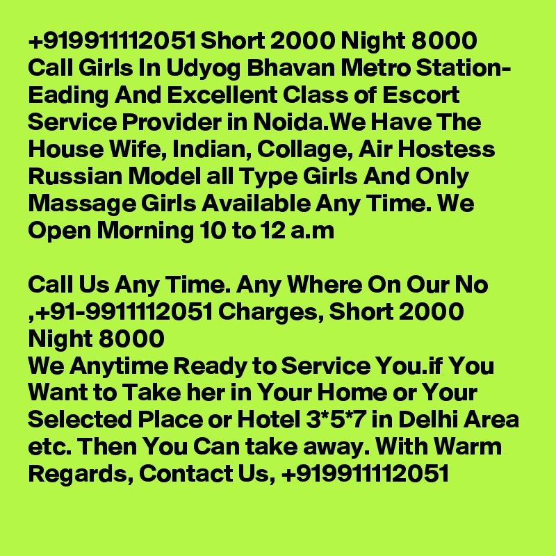 +919911112051 Short 2000 Night 8000 Call Girls In Udyog Bhavan Metro Station- Eading And Excellent Class of Escort Service Provider in Noida.We Have The House Wife, Indian, Collage, Air Hostess Russian Model all Type Girls And Only Massage Girls Available Any Time. We Open Morning 10 to 12 a.m

Call Us Any Time. Any Where On Our No ,+91-9911112051 Charges, Short 2000 Night 8000
We Anytime Ready to Service You.if You Want to Take her in Your Home or Your Selected Place or Hotel 3*5*7 in Delhi Area etc. Then You Can take away. With Warm Regards, Contact Us, +919911112051