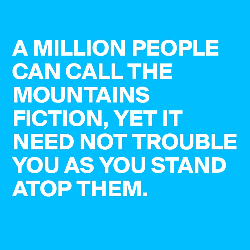 
A MILLION PEOPLE CAN CALL THE MOUNTAINS  FICTION, YET IT NEED NOT TROUBLE YOU AS YOU STAND ATOP THEM.
