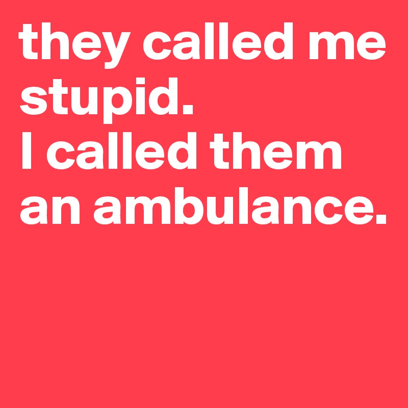 they called me stupid. 
I called them an ambulance. 

