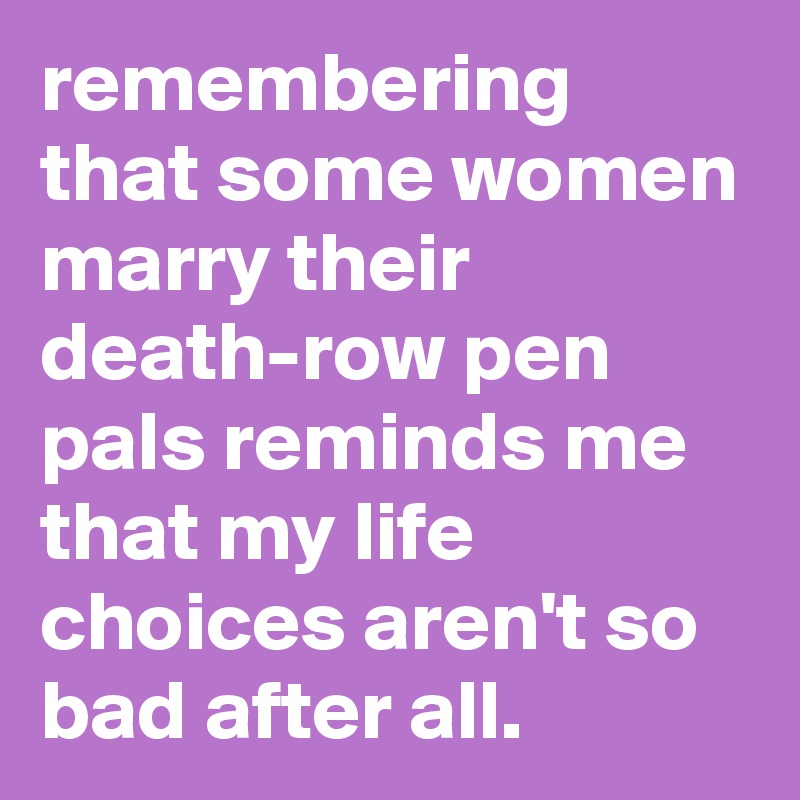 remembering that some women marry their death-row pen pals reminds me that my life choices aren't so bad after all.