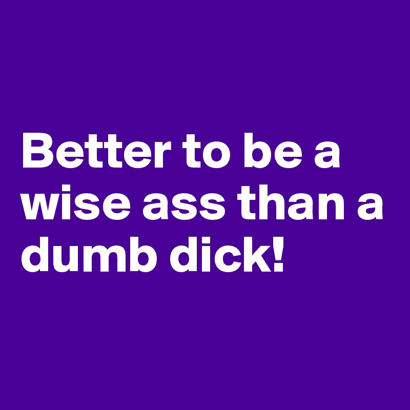 

Better to be a wise ass than a dumb dick!

