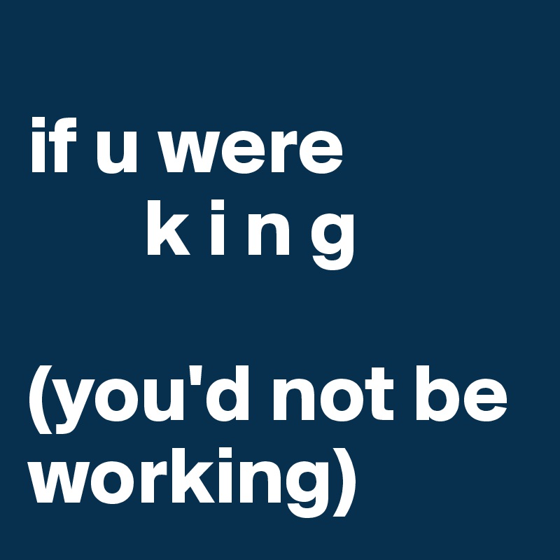   
if u were              
       k i n g 

(you'd not be working)